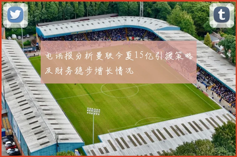 电讯报分析曼联今夏15亿引援策略及财务稳步增长情况